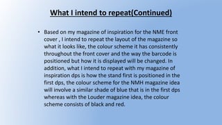 What I intend to repeat(Continued)
• Based on my magazine of inspiration for the NME front
cover , I intend to repeat the layout of the magazine so
what it looks like, the colour scheme it has consistently
throughout the front cover and the way the barcode is
positioned but how it is displayed will be changed. In
addition, what I intend to repeat with my magazine of
inspiration dps is how the stand first is positioned in the
first dps, the colour scheme for the NMH magazine idea
will involve a similar shade of blue that is in the first dps
whereas with the Louder magazine idea, the colour
scheme consists of black and red.
 