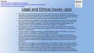 Legal and Ethical issues- ipso
• The editor’s code of practice is based on rules which have been enforced by members of
industries that relate to magazines and newspapers that have to be agreed on and accepted. It
is administered by the Editors’ Code of Practice committee that includes ten editors and 5 lay
members which certainly include a chairman and chief executive of the IPSO.
• This is relevant for my magazine as this makes sure that any errors that are made during the
production of my magazine, ipso must be taken into consideration as failing to comply with
the clauses listed on the ipso website could lead to legal action being taken against my
magazine from a certain individual featured in the magazine or competitor.
• On the previous slide, it displays how to make a complaint through ipso about a certain
publication that you were unhappy with or spoke in such nature that was not appropriate to
mention in a publication.
• In order to fill in a complaint to IPSO, an online application form can be filled in, they also
accept writing in a complaint and telephoning in is acceptable.
• There is also a time period in which the complaint must be submitted into IPSO within 4
months of when the article that is being complained about was published or any action that
has taken place. they could possibly take in complaints that are about an article that still has
access through the website of the magazine/newspaper within 12 months of when it was
published.
• This relates to my magazine as accuracy(Clause 1 of the Editors’ Code) is one of the clauses
that relates to my magazine which means that the information given in the magazine must be
accurate, from a reliable source e.g. the artist featured and must relate to the genre of the
magazine and the magazine itself. if any inaccuracy is spotted within the magazine, a
complaint can be sent in by the reader if they are reading information that is false, doesn’t
come from a reliable source or doesn’t relate to the magazine or article featured whatsoever.
References
https://www.ipso.co.uk/editors-code-of-practice/
https://www.ipso.co.uk/faqs/editors-code/#what-is-the-editors-code-of-practice
https://www.ipso.co.uk/make-a-complaint/
 