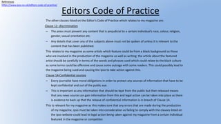 Editors Code of Practice
The other clauses listed on the Editor’s Code of Practice which relates to my magazine are:
Clause 12- discrimination
– The press must prevent any content that is prejudicial to a certain individual’s race, colour, religion,
gender, sexual orientation etc.
– Any details that cover any of the subjects above must not be spoken of unless it is relevant to the
content that has been published.
This relates to my magazine as some artists which feature could be from a black background so those
who are involved in the production of the magazine as well as writing the article about the featured
artist should be carefully in terms of the words and phrases used which could relate to the black culture
as some terms could be offensive and cause some outrage with some readers. This could possibly lead to
the magazine being sued and causing the ipso to take action against this.
Clause 14-Confidential sources
– Every journalist have moral obligations in order to protect any sources of information that have to be
kept confidential and out of the public eye.
– This is important as any information that should be kept from the public but then released means
that any news source can gain information from this and legal action can be taken into place as there
is evidence to back up that the release of confidential information is in breach of Clause 14.
This is relevant for my magazine as this makes sure that any errors that are made during the production
of my magazine, ipso must be taken into consideration as failing to comply with the clauses listed on
the ipso website could lead to legal action being taken against my magazine from a certain individual
featured in the magazine or competitor.
References
https://www.ipso.co.uk/editors-code-of-practice/
 