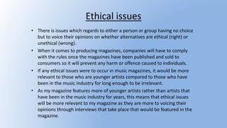 Ethical issues
• There is issues which regards to either a person or group having no choice
but to voice their opinions on whether alternatives are ethical (right) or
unethical (wrong).
• When it comes to producing magazines, companies will have to comply
with the rules once the magazines have been published and sold to
consumers so it will prevent any harm or offence caused to individuals.
• If any ethical issues were to occur in music magazines, it would be more
relevant to those who are younger artists compared to those who have
been in the music industry for long enough to be irrelevant.
• As my magazine features more of younger artists rather than artists that
have been in the music industry for years, this means that ethical issues
will be more relevant to my magazine as they are more to voicing their
opinions through interviews that take place that would be featured in the
magazine.
 