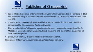 Publisher of Q magazine
• Bauer Media Group is a entertainment network which was founded in Hamburg in 1875
and now operating in 19 countries which includes the UK, Australia, New Zealand and
the USA.
• It has at least 11,000 employees worldwide and in the UK, So far, it has 25 million
consumers like Kiss, Absolute Radio and Magic.
• They are also Britain's biggest magazine publisher as they publish magazines like Q
Magazine, Closer, Kerrang! Magazine, Mojo magazine and many other magazines all
from different genres.
• Since 2010, the CEO of Bauer Media Group is Paul Keenan.
Reference- http://www.bauermedia.co.uk/about/our-company
 