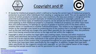 Copyright and IP
• IP stands for Intellectual property which is defined as having the correct type of intellectual property
protection to prevent other individuals from stealing or copying your work. This can be applied to the
names of certain products or brands, your own inventions, the way your product is designed and the
work that is produced by yourself. Examples of intellectual property is Copyright, patents and
trademarks and these types of intellectual property can be already be there automatically or will
need applying so that intellectual property is protected. Intellectual property can either have more
than one author/owner, if it belongs to a group of people or business and if it has been sold to
another owner or transferred to another individual/business. This relates to my magazine as it is
similar to the copyright rules based on protecting any of the content that is included in the magazine
such as the text used and any images that were taken specially for the magazine. Also, this prevents
users from having unauthorised access to the logo and text within the magazine.
• Copyright is when an author has legal rights into creating copies, licenses and other musical or
artistic work whichever the format and is entitled to owning that work that requires authorised
access for it to be used by other individuals if the author gives permission. This links with my
magazine in terms of the content that is presented throughout an issue especially with the images of
the artists that have been taken specifically for the magazine. In addition, images that have been
taken specifically for the magazine comply with copyright as I am the original owner of the images,
meaning that people would have to ask for permission to use the images.
References
https://www.gov.uk/intellectual-property-an-overview
https://www.gov.uk/copyright
http://www.dictionary.com/browse/copyright
 