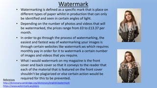 Watermark
• Watermarking is defined as a specific mark that is place on
different types of paper whilst in production that can only
be identified and seen in certain angles of light.
• Depending on the number of photos and videos that will
be watermarked, the prices range from £0 to £13.37 per
month.
• In order to go through the process of watermarking, the
easiest and fastest way of watermarking your images is
through certain websites like watermark.ws which requires
monthly pay in order for it to watermark a certain number
of images and videos that you require.
• What I would watermark on my magazine is the front
cover and back cover so that it conveys to the reader that
each of the material that is featured on the front cover
shouldn’t be plagiarized or else certain action would be
required for this to be prevented.References
http://dictionary.cambridge.org/dictionary/english/watermark
https://www.watermark.ws/plans
 