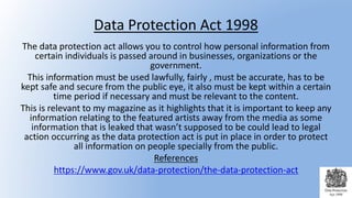 Data Protection Act 1998
The data protection act allows you to control how personal information from
certain individuals is passed around in businesses, organizations or the
government.
This information must be used lawfully, fairly , must be accurate, has to be
kept safe and secure from the public eye, it also must be kept within a certain
time period if necessary and must be relevant to the content.
This is relevant to my magazine as it highlights that it is important to keep any
information relating to the featured artists away from the media as some
information that is leaked that wasn’t supposed to be could lead to legal
action occurring as the data protection act is put in place in order to protect
all information on people specially from the public.
References
https://www.gov.uk/data-protection/the-data-protection-act
 