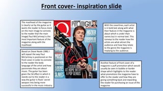 Front cover- inspiration slide
The masthead of the magazine
is clearly cut by the guitar as it
wants the reader to focus more
on the main image to connote
to the reader that the main
image( Paul McCartney) is the
most important feature of the
magazine along with the
masthead.
With the coverlines, each artist
is in bold text along with what
their feature in the magazine is
about which is under their
names but in normal text. This
conveys to the reader how the
artists are what attract the
audience and how they relate
to the genre the magazine is
implying to the audience.
Another feature of front cover of a
magazine is puff promotion which would
usually be seen in bubble or border
shape which highlights to the reader
what promotions the magazine have to
offer to the reader and how they are
giving something back and rewarding
the reader for purchasing an issue of the
magazine.
Based on Steve Neale-1980, I
will repeat the way Paul
McCartney is positioned on the
front cover in order to connote
to the reader the body
language of the artist and how
passionate they are about
music. The guitar has been
given the 3d effect in which it
stands out to the reader in a
way the guitar is Pauls’ secret
weapon into being more
successful in the music industry.
 