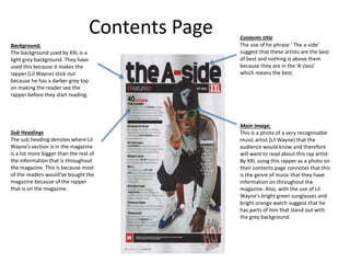 Contents Page
Main Image.
This is a photo of a very recognisable
music artist (Lil Wayne) that the
audience would know and therefore
will want to read about this rap artist.
By XXL using this rapper as a photo on
their contents page connotes that this
is the genre of music that they have
information on throughout the
magazine. Also, with the use of Lil
Wayne's bright green sunglasses and
bright orange watch suggest that he
has parts of him that stand out with
the grey background.
Background.
The background used by XXL is a
light grey background. They have
used this because it makes the
rapper (Lil Wayne) stick out
because he has a darker grey top
on making the reader see the
rapper before they start reading.
Sub Headings
The sub heading denotes where Lil
Wayne’s section is in the magazine
is a lot more bigger than the rest of
the information that is throughout
the magazine. This is because most
of the readers would've bought the
magazine because of the rapper
that is on the magazine.
Contents title
The use of he phrase ‘ The a-side’
suggest that these artists are the best
of best and nothing is above them
because they are in the ‘A class’
which means the best.
 
