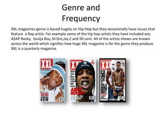 Genre and
Frequency
XXL magazines genre is based hugely on Hip-Hop but they occasionally have issues that
feature a Rap artist. For example some of the hip hop artists they have included are;
A$AP Rocky, Soulja Boy, Dr.Dre,Jay Z and 50 cent. All of the artists shown are known
across the world which signifies how huge XXL magazine is for the genre they produce.
XXL is a quarterly magazine.
 