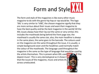 Form and Style
The form and style of the magazines is like every other music
magazine to do with the genre hip hop or rap would be. The logo
‘XXL’ is very similar to ‘VIBE’, the chosen magazine signify that they
are more serious about their issues and want their magazine to
have the best quality and be the best magazine in the world/ All the
XXL issues always have their lay out the same or very similar, this
includes the mastheads being behind the front page star, the
masthead is usually the same size, also, the main headline is always
in the same place, the same goes to the barcode. The colours used
on the magazine are the same throughout the issue, it is usually a
simple background cover and the headlines used normally match
the colour of the mastheads. The language used throughout the
magazine is the same as the type of language that would be used by
the artists themselves. This is proven when XXL used the slogan ‘the
dopest music’. This is very stereotypical as it shows the audience
that the issues of the magazine, music and artists that they come
across uneducated.
 