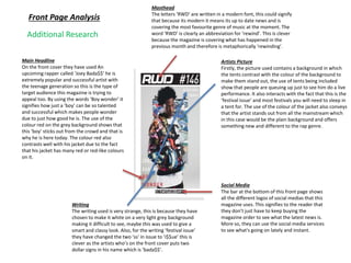 Front Page Analysis
Masthead
The letters ‘RWD’ are written in a modern font, this could signify
that because its modern it means its up to date news and is
covering the most favourite genre of music at the moment. The
word ‘RWD’ is clearly an abbreviation for ‘rewind’. This is clever
because the magazine is covering what has happened in the
previous month and therefore is metaphorically ‘rewinding’.
Main Headline
On the front cover they have used An
upcoming rapper called ‘Joey Bada$$’ he is
extremely popular and successful artist with
the teenage generation so this is the type of
target audience this magazine is trying to
appeal too. By using the words ‘Boy wonder’ it
signifies how just a ‘boy’ can be so talented
and successful which makes people wonder
due to just how good he is. The use of the
colour red on the grey background shows that
this ‘boy’ sticks out from the crowd and that is
why he is here today. The colour red also
contrasts well with his jacket due to the fact
that his jacket has many red or red-like colours
on it.
Artists Picture
Firstly, the picture used contains a background in which
the tents contrast with the colour of the background to
make them stand out, the use of tents being included
show that people are queuing up just to see him do a live
performance. It also interacts with the fact that this is the
‘festival issue’ and most festivals you will need to sleep in
a tent for. The use of the colour of the jacket also conveys
that the artist stands out from all the mainstream which
in this case would be the plain background and offers
something new and different to the rap genre.
Social Media
The bar at the bottom of this front page shows
all the different logos of social medias that this
magazine uses. This signifies to the reader that
they don’t just have to keep buying the
magazine order to see what the latest news is.
More so, they can use the social media services
to see what's going on lately and instant.
Writing
The writing used is very strange, this is because they have
chosen to make it white on a very light grey background
making it difficult to see, maybe this was used to give a
smart and classy look. Also, for the writing ‘festival issue’
they have changed the two ‘ss’ in issue to ‘i$$ue’ this is
clever as the artists who’s on the front cover puts two
dollar signs in his name which is ‘bada$$’.
Additional Research
 