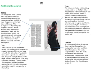 DPS
Writing
The writing used is just a classic
black font that has been put
onto a white background. The
magazine may have used this to
make the pictures on the right
stand out because if the
background on the writing with
bright and colourful then it
wouldn’t make the photo of
‘Joey Bada$$’ stand out. This
signifies that the artist is the
main reason people are reading
this magazine so they need to
make him the person that is
different and stands out within
the magazine.
Picture
This picture used is the artist that they
have chose to be on the front of the
magazine ‘Joey Bada$$’. The picture is a
normal photo of him in front of a
colourful crowd that are obviously
watching him at a festival, this could
signify that he is just an ordinary person
who has this side to him that is
colourful which he expresses within his
music which is why the crowds have
took note of that while listening to him
and when they turned up to the festival
they are giving of happy emotions and
lots of colour, instead of no colour and
looking sad.
Title
There is no title for this double page
spread. This could show that because the
magazine is very well known and has a
unique feel to it, they haven’t put a title
ion to give it a qwerky and unfinished
look. This could signify that because the
target audience the magazine is kids, they
have made it look like a kid has made it.
This could then build an even bigger
relationship with the reader as they can
see that the magazine is very similar to
themselves.
Copyright
To the bottom left of the picture side
there is writing. This is where the
photographer and writer would put
their information as they are the
people that have made that article
and therefore should receive
recognition for. It is also [put in place
so that people know that, that is the
photographer and journalists piece of
work and no one else should be able
to copy it.
Additional Reasearch
 