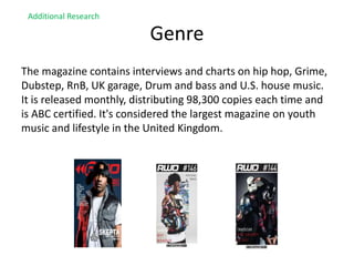 Genre
The magazine contains interviews and charts on hip hop, Grime,
Dubstep, RnB, UK garage, Drum and bass and U.S. house music.
It is released monthly, distributing 98,300 copies each time and
is ABC certified. It's considered the largest magazine on youth
music and lifestyle in the United Kingdom.
Additional Research
 