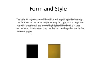 Form and Style
The title for my website will be white writing with gold trimmings.
The font will be the same simple writing throughout the magazine
but will sometimes have a word highlighted like the title if that
certain word is important (such as the sub headings that are in the
contents page).
 