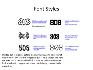 Font Styles
http://www.dafont.com/
next-ups.font?text=808
This is my chosen font
http://www.dafont.c
om/musicografi.font
?text=808
http://www.dafont.co
m/trapmusic.font?text
=808
http://www.dafont.com/
house-
music.font?text=808
http://www.dafont.co
m/chloesmusic.font?t
ext=808
http://www.dafont.com/
neon-club-
music.font?text=808
I tested out font styles before making my magazine to see what
was the best one. For the magazine ‘808’ I have chosen the next
ups text, this is because I feel it has a very modern and unique
look which suits my genre of music that is being covered in the
magazine.
 