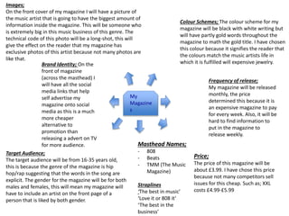 My
Magazine
s
Price;
The price of this magazine will be
about £3.99. I have chose this price
because not many competitors sell
issues for this cheap. Such as; XXL
costs £4.99-£5.99
Masthead Names;
- 808
- Beats
- TMM (The Music
Magazine)
Straplines
‘The best in music’
‘Love it or 808 it’
‘The best in the
business’
Target Audience;
The target audience will be from 16-35 years old,
this is because the genre of the magazine is hip
hop/rap suggesting that the words in the song are
explicit. The gender for the magazine will be for both
males and females, this will mean my magazine will
have to include an artist on the front page of a
person that is liked by both gender.
Frequency of release;
My magazine will be released
monthly, the price
determined this because it is
an expensive magazine to pay
for every week. Also, it will be
hard to find information to
put in the magazine to
release weekly.
Colour Schemes; The colour scheme for my
magazine will be black with white writing but
will have partly gold words throughout the
magazine to math the gold title. I have chosen
this colour because it signifies the reader that
the colours match the music artists life in
which it is fulfilled will expensive jewelry.Brand Identity; On the
front of magazine
(across the masthead) I
will have all the social
media links that help
self advertise my
magazine onto social
media as this is a much
more cheaper
alternative to
promotion than
releasing a advert on TV
for more audience.
Images;
On the front cover of my magazine I will have a picture of
the music artist that is going to have the biggest amount of
information inside the magazine. This will be someone who
is extremely big in this music business of this genre. The
technical code of this photo will be a long-shot, this will
give the effect on the reader that my magazine has
exclusive photos of this artist because not many photos are
like that.
 