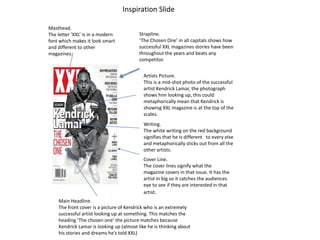 Inspiration Slide
Strapline.
‘The Chosen One’ in all capitals shows how
successful XXL magazines stories have been
throughout the years and beats any
competitor.
Artists Picture.
This is a mid-shot photo of the successful
artist Kendrick Lamar, the photograph
shows him looking up, this could
metaphorically mean that Kendrick is
showing XXL magazine is at the top of the
scales.
Writing.
The white writing on the red background
signifies that he is different to every else
and metaphorically sticks out from all the
other artists.
Cover Line.
The cover lines signify what the
magazine covers in that issue. It has the
artist in big so it catches the audiences
eye to see if they are interested in that
artist.
Masthead.
The letter ‘XXL’ is in a modern
font which makes it look smart
and different to other
magazines.
Main Headline.
The front cover is a picture of Kendrick who is an extremely
successful artist looking up at something. This matches the
heading ‘The chosen one’ the picture matches because
Kendrick Lamar is looking up (almost like he is thinking about
his stories and dreams he’s told XXL)
 