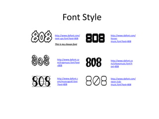 Font Style
http://www.dafont.com/
next-ups.font?text=808
This is my chosen font
http://www.dafont.c
om/musicografi.font
?text=808
http://www.dafont.co
m/trapmusic.font?text
=808
http://www.dafont.com/
house-
music.font?text=808
http://www.dafont.co
m/chloesmusic.font?t
ext=808
http://www.dafont.com/
neon-club-
music.font?text=808
 