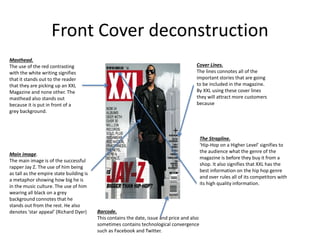 Front Cover deconstruction
The Strapline.
‘Hip-Hop on a Higher Level’ signifies to
the audience what the genre of the
magazine is before they buy it from a
shop. It also signifies that XXL has the
best information on the hip hop genre
and over rules all of its competitors with
its high quality information.
Cover Lines.
The lines connotes all of the
important stories that are going
to be included in the magazine.
By XXL using these cover lines
they will attract more customers
because
Masthead.
The use of the red contrasting
with the white writing signifies
that it stands out to the reader
that they are picking up an XXL
Magazine and none other. The
masthead also stands out
because it is put in front of a
grey background.
Main image.
The main image is of the successful
rapper Jay Z. The use of him being
as tall as the empire state building is
a metaphor showing how big he is
in the music culture. The use of him
wearing all black on a grey
background connotes that he
stands out from the rest. He also
denotes ‘star appeal’ (Richard Dyer) Barcode.
This contains the date, issue and price and also
sometimes contains technological convergence
such as Facebook and Twitter.
 