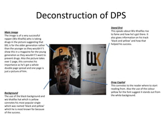 Deconstruction of DPS
Main image
The image is of a very successful
rapper (Wiz Khalifa) who is taking
drugs in the picture suggesting that
XXL is for the older generation rather
than the younger as they wouldn't’t
show this in a magazine for the young
generation as they wouldn't’t want to
prevent drugs. Also the picture takes
over 1 page, this connotes his
importance as he's got a whole
double page spread and one page is
just a picture of him.
Background
The use of the black background and
wiz khalifas hat which is yellow
connotes his most popular single
which was named ‘black and yellow’
which he is most known for because
of the success.
Stand first
This speaks about Wiz Khalifas rise
to fame and how he's got there. It
also gives information on his track
‘black and yellow’ and how that
helped his success.
Drop Capital
This connotes to the reader where to start
reading from. Also the use of the colour
yellow for the font suggest it stands out from
the white background.
 