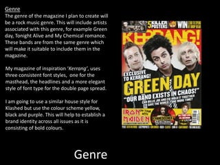 Genre
Genre
The genre of the magazine I plan to create will
be a rock music genre. This will include artists
associated with this genre, for example Green
day, Tonight Alive and My Chemical romance.
These bands are from the same genre which
will make it suitable to include them in the
magazine.
My magazine of inspiration ‘Kerrang’, uses
three consistent font styles, one for the
masthead, the headlines and a more elegant
style of font type for the double page spread.
I am going to use a similar house style for
Klashed but use the colour scheme yellow,
black and purple. This will help to establish a
brand identity across all issues as it is
consisting of bold colours.
 