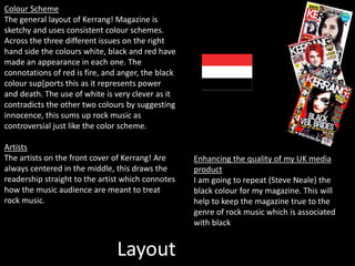 Layout
Colour Scheme
The general layout of Kerrang! Magazine is
sketchy and uses consistent colour schemes.
Across the three different issues on the right
hand side the colours white, black and red have
made an appearance in each one. The
connotations of red is fire, and anger, the black
colour sup[ports this as it represents power
and death. The use of white is very clever as it
contradicts the other two colours by suggesting
innocence, this sums up rock music as
controversial just like the color scheme.
Artists
The artists on the front cover of Kerrang! Are
always centered in the middle, this draws the
readership straight to the artist which connotes
how the music audience are meant to treat
rock music.
Enhancing the quality of my UK media
product
I am going to repeat (Steve Neale) the
black colour for my magazine. This will
help to keep the magazine true to the
genre of rock music which is associated
with black
 