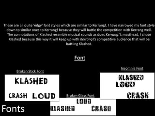Fonts
Insomnia Font
Broken Stick Font
Font
These are all quite ‘edgy’ font styles which are similar to Kerrang!. I have narrowed my font style
down to similar ones to Kerrang! because they will battle the competition with Kerrang well.
The connotations of Klashed resemble musical sounds as does Kerrang!’s masthead, I chose
Klashed because this way it will keep up with Kerrang!’s competitive audience that will be
battling Klashed.
Broken Glass Font
 
