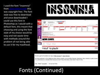 Fonts (Continued)
I used the font “insomnia”
from www.dafont.com this
was copyright free. The font
style was free to download
and once downloaded I
could use this font in
Photoshop as I would with a
default font, this meant that
choosing and using the font
style of my choice would be
easy and not waste time
with methods around the
problem of not being able
to use it for my masthead.
 