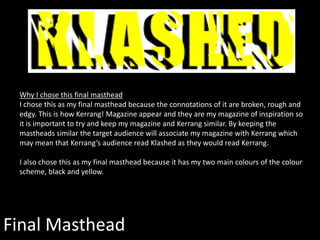Final Masthead
Why I chose this final masthead
I chose this as my final masthead because the connotations of it are broken, rough and
edgy. This is how Kerrang! Magazine appear and they are my magazine of inspiration so
it is important to try and keep my magazine and Kerrang similar. By keeping the
mastheads similar the target audience will associate my magazine with Kerrang which
may mean that Kerrang’s audience read Klashed as they would read Kerrang.
I also chose this as my final masthead because it has my two main colours of the colour
scheme, black and yellow.
 