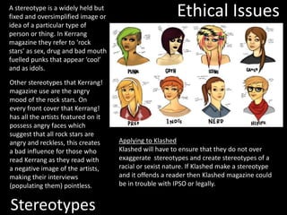 Stereotypes
A stereotype is a widely held but
fixed and oversimplified image or
idea of a particular type of
person or thing. In Kerrang
magazine they refer to ‘rock
stars’ as sex, drug and bad mouth
fuelled punks that appear ‘cool’
and as idols.
Other stereotypes that Kerrang!
magazine use are the angry
mood of the rock stars. On
every front cover that Kerrang!
has all the artists featured on it
possess angry faces which
suggest that all rock stars are
angry and reckless, this creates
a bad influence for those who
read Kerrang as they read with
a negative image of the artists,
making their interviews
(populating them) pointless.
Ethical Issues
Applying to Klashed
Klashed will have to ensure that they do not over
exaggerate stereotypes and create stereotypes of a
racial or sexist nature. If Klashed make a stereotype
and it offends a reader then Klashed magazine could
be in trouble with IPSO or legally.
 