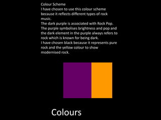 Colours
Colour Scheme
I have chosen to use this colour scheme
because it reflects different types of rock
music.
The dark purple is associated with Rock Pop.
The purple symbolises brightness and pop and
the dark element in the purple always refers to
rock which is known for being dark.
I have chosen black because it represents pure
rock and the yellow colour to show
modernised rock.
 