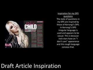 Draft Article Inspiration
Inspiration for my DPS
questions
The style of questions in
my DPS are inspired by
those of Kerrang!’s DPS.
In Kerrang!’s DPS
irregular language is
used and appears to be
casual. This is because
rock stars have an “I
don’t care” appearance
and this rough language
conveys that.
 