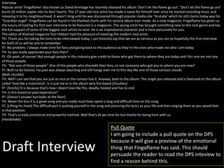 Draft Interview
Interview
Popular artist ‘Fingoflame’ also known as David Armitage has recently released his album ‘Don’t let the flame go out’. ‘Don’t let the flame go out’
burnt 10 million copies into its fans’ hearts. The 17 year old rock artist has made a name for himself ever since he started recording music and
releasing it to his neighbourhood. It wasn’t long until he was discovered through popular media site ‘Youtube’ which he still claims today was his
“Guardian angel”. Fingoflame can be found in the Klashed charts with his second album ever made. As a new magazine, Fingoflame has given us
the luxury of hosting his first ever interview to be featured in a magazine. The young artist has brought something new to the rock genre and has
the full support of some of the biggest rock artists to exist. He is an inspirational character and is here exclusively for you.
The editor of Klashed magazine Tom Hibbert had the pleasure of meeting the modern rock artist.
TH: Thank you for taking the time to be interviewed today, I can honestly say that we are as nervous as you are so hopefully this first interview
for both of us will be one to remember.
FF: No problem, I always make time for fans and giving back to the audience as they’re the ones who made me who I am today.
TH: So you really appreciate your fans then?
FF: Oh yeah, of course! Not enough people in this industry give credit to those who got them to where they are today and I for one am not one
of those people.
TH: “Not one of those people”. One of the people who discredit their fans, or not someone who got you to where you are now?
FF: Both to be honest, my past was always daunting and still hangs over me to this day like one of those cartoon clouds.
[Both chuckle]
TH: Well I can see that you are just as nice as the rumour has it. Anyway, back to the album. The single you released and is featured on the album
called ‘love like a matchstick’. Is it just me or is the album very fire based [chuckles]
FF: [Smirks] It is because that’s how I depict love like fire, deadly, heated and has to end.
TH: Is this based on past experience?
FF: [Doesn’t answer but looks at the floor]
TH: Never the less it is a great song and you really must have spent a long and difficult time on the song.
FF: [Lifting his head] The difficult part is putting yourself in the song and picturing the lyrics as your life and then singing them as you would feel
in that position.
TH: That’s a really emotional and powerful method. Well that’s all we time for but thanks for being here with us
[Handshake]
Pull Quote
I am going to include a pull quote on the DPS
because it will give a preview of the emotional
thing that Fingoflame has said. This should
persuade the reader to read the DPS inteview to
find a reason behind this.
 