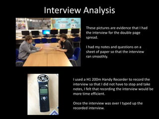 Interview Analysis
These pictures are evidence that I had
the interview for the double page
spread.
I had my notes and questions on a
sheet of paper so that the interview
ran smoothly.
I used a H1 200m Handy Recorder to record the
interview so that I did not have to stop and take
notes, I felt that recording the interview would be
more time efficient.
Once the interview was over I typed up the
recorded interview.
 