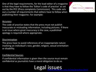 Legal issues
One of the legal requirements, for the lead editor of a magazine
is that they have to follow the ‘Editor’s code of practise’ as set
out by the PCC (Press complaints Commission). This code sets
out a number of requirements that editors have to follow when
publishing their magazine. For example:
Accuracy
The code of practise states that the press must not publish
inaccurate or misleading information, including pictures. If there
is an issue where great inaccuracy is the case, a published
apology is required where appropriate.
Discrimination
The press have to avoid references of an inappropriate nature
involving an individual's race, gender, religion, sexual orientation
or disability.
Confidential Sources
If confidential information is given then the source must remain
confidential as journalists have a moral obligation to do so.
http://www.pcc.org.uk/cop/practice.html
 