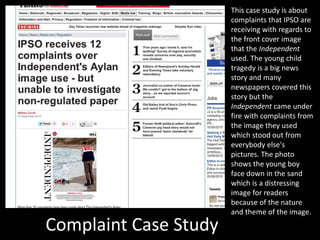 Complaint Case Study
This case study is about
complaints that IPSO are
receiving with regards to
the front cover image
that the Independent
used. The young child
tragedy is a big news
story and many
newspapers covered this
story but the
Independent came under
fire with complaints from
the image they used
which stood out from
everybody else's
pictures. The photo
shows the young boy
face down in the sand
which is a distressing
image for readers
because of the nature
and theme of the image.
 