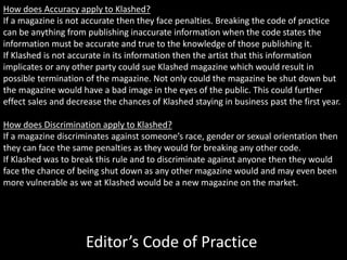 How does Accuracy apply to Klashed?
If a magazine is not accurate then they face penalties. Breaking the code of practice
can be anything from publishing inaccurate information when the code states the
information must be accurate and true to the knowledge of those publishing it.
If Klashed is not accurate in its information then the artist that this information
implicates or any other party could sue Klashed magazine which would result in
possible termination of the magazine. Not only could the magazine be shut down but
the magazine would have a bad image in the eyes of the public. This could further
effect sales and decrease the chances of Klashed staying in business past the first year.
How does Discrimination apply to Klashed?
If a magazine discriminates against someone’s race, gender or sexual orientation then
they can face the same penalties as they would for breaking any other code.
If Klashed was to break this rule and to discriminate against anyone then they would
face the chance of being shut down as any other magazine would and may even been
more vulnerable as we at Klashed would be a new magazine on the market.
Editor’s Code of Practice
 
