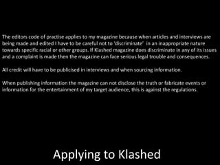 Applying to Klashed
The editors code of practise applies to my magazine because when articles and interviews are
being made and edited I have to be careful not to ‘discriminate’ in an inappropriate nature
towards specific racial or other groups. If Klashed magazine does discriminate in any of its issues
and a complaint is made then the magazine can face serious legal trouble and consequences.
All credit will have to be publicised in interviews and when sourcing information.
When publishing information the magazine can not disclose the truth or fabricate events or
information for the entertainment of my target audience, this is against the regulations.
 