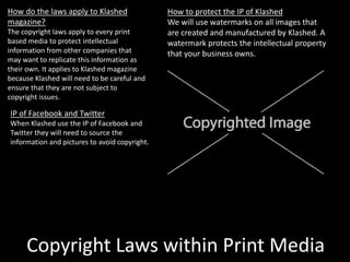 Copyright Laws within Print Media
How do the laws apply to Klashed
magazine?
The copyright laws apply to every print
based media to protect intellectual
information from other companies that
may want to replicate this information as
their own. It applies to Klashed magazine
because Klashed will need to be careful and
ensure that they are not subject to
copyright issues.
How to protect the IP of Klashed
We will use watermarks on all images that
are created and manufactured by Klashed. A
watermark protects the intellectual property
that your business owns.
IP of Facebook and Twitter
When Klashed use the IP of Facebook and
Twitter they will need to source the
information and pictures to avoid copyright.
 