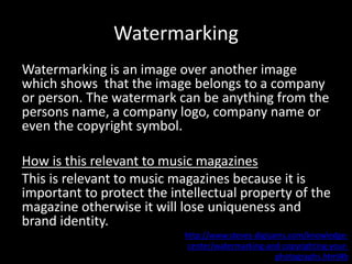 Watermarking
Watermarking is an image over another image
which shows that the image belongs to a company
or person. The watermark can be anything from the
persons name, a company logo, company name or
even the copyright symbol.
How is this relevant to music magazines
This is relevant to music magazines because it is
important to protect the intellectual property of the
magazine otherwise it will lose uniqueness and
brand identity.
http://www.steves-digicams.com/knowledge-
center/watermarking-and-copyrighting-your-
photographs.html#b
 