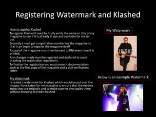 Registering Watermark and Klashed
How to register Klashed
To register Klashed I need to firstly verify the name or title of my
magazine to see if it is already in use and available for me to
use.
Secondly I must get a registration number for the magazine so
that I can begin to register the magazine itself.
A copy of the magazine must then be sent to RNI every time it is
printed.
Any changes made must be reported and declared to avoid
breaking the registration regulations.
To finalise the registration you must present documentation
such as the first copy of the magazine and a title verification
letter.
My Watermark
I created a watermark for Klashed which would be put over the
images I have taken for my magazine to ensure that the readers
know they are originals and to make sure no one copies them
without knowing to credit Klashed.
Below is an example Watermark
My Watermark
 