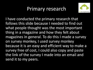 Primary research
I have conducted the primary research that
follows this slide because I needed to find out
what people thought was the most important
thing in a magazine and how they felt about
magazines in general. To do this I made a survey
on survey monkey, I used survey monkey
because it is an easy and efficient way to make a
survey free of cost, I could also copy and paste
the link of the survey I made into an email and
send it to my peers.
 