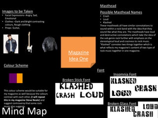 Mind Map
Masthead
Possible Masthead Names
• Crash
• Loud
• Klashed
These mastheads all have similar connotations to
sound within a rock band with the idea that they
sound like what they are. The mastheads have loud
and destructive connotations which take the idea of
the sub genre rock further with emphasis on the
stereotypical loud and craziness to rock music.
“Klashed” connotes two things together which is
what reflects my magazine’s content of two type of
rock music together in one magazine.
Colour Scheme
Magazine
Idea One
This colour scheme would be suitable for
my magazine as well because the colours
contrast with each other, (I will repeat
this in my magazine Steve Neale) and
suggest controversy that some rock
music also suggests.
Images to be Taken
• Facial Expressions- Angry, Sad,
Emotional
• Clothes –Dark and Bright contrasting
colours, Rough clothing.
• Props- Guitar,
Insomnia Font
Broken Stick Font
Broken Glass Font
Font
 