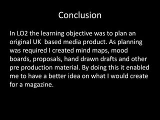 Conclusion
In LO2 the learning objective was to plan an
original UK based media product. As planning
was required I created mind maps, mood
boards, proposals, hand drawn drafts and other
pre production material. By doing this it enabled
me to have a better idea on what I would create
for a magazine.
 