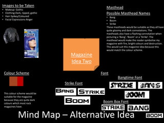 Mind Map – Alternative Idea
Magazine
Idea Two
Bangtime Font
Strike Font
Boom Box Font
Font
Masthead
Possible Masthead Names
• Bang
• Boom
• Strike
These mastheads would be suitable as they all have
quite gloomy and dark connotations. The
mastheads also have a flashing connotation when
picturing a ‘Bang’, ‘Boom’ or a ‘Strike’. The
masthead would make the reader symbolise my
magazine with fire, bright colours and destruction.
This would suit this magazine idea because this
would match the colour scheme.
Colour Scheme
This colour scheme would be
suitable for the magazine
because they are quite dark
colours which most rock
magazines have.
Images to be Taken
• Makeup- Gothic
• Clothing-Dark, ripped, gothic
• Hair-Spikey/Coloured
• Facial Expressions-Anger
 
