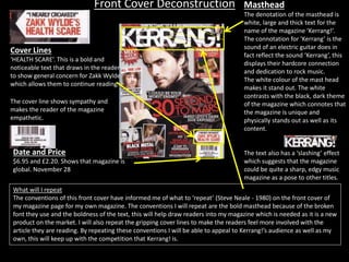 Front Cover Deconstruction Masthead
The denotation of the masthead is
white, large and thick text for the
name of the magazine ‘Kerrang!’.
The connotation for ‘Kerrang’ is the
sound of an electric guitar does in
fact reflect the sound ‘Kerrang’, this
displays their hardcore connection
and dedication to rock music.
The white colour of the mast head
makes it stand out. The white
contrasts with the black, dark theme
of the magazine which connotes that
the magazine is unique and
physically stands out as well as its
content.
The text also has a ‘slashing’ effect
which suggests that the magazine
could be quite a sharp, edgy music
magazine as a pose to other titles.
Cover Lines
‘HEALTH SCARE’. This is a bold and
noticeable text that draws in the reader
to show general concern for Zakk Wylde
which allows them to continue reading.
The cover line shows sympathy and
makes the reader of the magazine
empathetic.
Date and Price
$6.95 and £2.20. Shows that magazine is
global. November 28
What will I repeat
The conventions of this front cover have informed me of what to ‘repeat’ (Steve Neale - 1980) on the front cover of
my magazine page for my own magazine. The conventions I will repeat are the bold masthead because of the broken
font they use and the boldness of the text, this will help draw readers into my magazine which is needed as it is a new
product on the market. I will also repeat the gripping cover lines to make the readers feel more involved with the
article they are reading. By repeating these conventions I will be able to appeal to Kerrang!’s audience as well as my
own, this will keep up with the competition that Kerrang! is.
 
