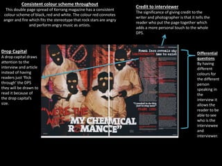 Drop Capital
A drop capital draws
attention to the
interview and article
instead of having
readers just ‘flick
through’ the DPS
they will be drawn to
read it because of
the drop capital’s
size.
Consistent colour scheme throughout
This double page spread of Kerrang magazine has a consistent
colour scheme of black, red and white. The colour red connotes
anger and fire which fits the stereotype that rock stars are angry
and perform angry music as artists.
Credit to interviewer
The significance of giving credit to the
writer and photographer is that it tells the
reader who put the page together which
adds a more personal touch to the whole
DPS.
Differential
questions
By having
different
colours for
the different
person
speaking in
the
interview it
allows the
reader to be
able to see
who is the
interviewee
and
interviewer.
 