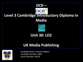 OCR –
Level 3 Cambridge Introductory Diploma in
Media
Unit 30: LO2
UK Media Publishing
Candidate Name: Thomas Hibbert
Candidate Number: 2063
Centre Number: 64135
 