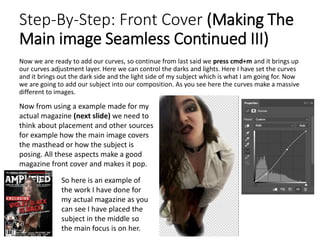 Step-By-Step: Front Cover (Making The
Main image Seamless Continued III)
Now we are ready to add our curves, so continue from last said we press cmd+m and it brings up
our curves adjustment layer. Here we can control the darks and lights. Here I have set the curves
and it brings out the dark side and the light side of my subject which is what I am going for. Now
we are going to add our subject into our composition. As you see here the curves make a massive
different to images.
Now from using a example made for my
actual magazine (next slide) we need to
think about placement and other sources
for example how the main image covers
the masthead or how the subject is
posing. All these aspects make a good
magazine front cover and makes it pop.
So here is an example of
the work I have done for
my actual magazine as you
can see I have placed the
subject in the middle so
the main focus is on her.
 