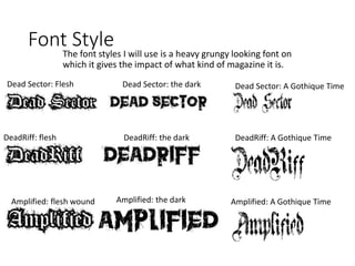 Font Style
The font styles I will use is a heavy grungy looking font on
which it gives the impact of what kind of magazine it is.
Dead Sector: Flesh
Wound
DeadRiff: flesh
wound
Amplified: flesh wound
Dead Sector: the dark
DeadRiff: the dark
Amplified: the dark
Dead Sector: A Gothique Time
DeadRiff: A Gothique Time
Amplified: A Gothique Time
 