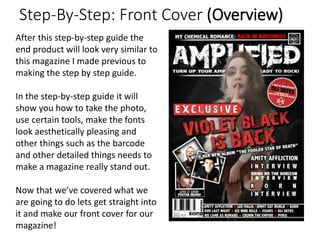 Step-By-Step: Front Cover (Overview)
After this step-by-step guide the
end product will look very similar to
this magazine I made previous to
making the step by step guide.
In the step-by-step guide it will
show you how to take the photo,
use certain tools, make the fonts
look aesthetically pleasing and
other things such as the barcode
and other detailed things needs to
make a magazine really stand out.
Now that we’ve covered what we
are going to do lets get straight into
it and make our front cover for our
magazine!
 