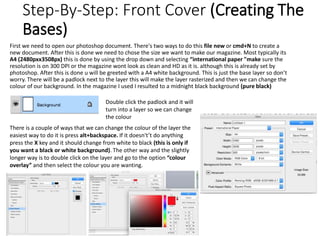 Step-By-Step: Front Cover (Creating The
Bases)
First we need to open our photoshop document. There's two ways to do this file new or cmd+N to create a
new document. After this is done we need to chose the size we want to make our magazine. Most typically its
A4 (2480pxx3508px) this is done by using the drop down and selecting “international paper "make sure the
resolution is on 300 DPI or the magazine wont look as clean and HD as it is. although this is already set by
photoshop. After this is done u will be greeted with a A4 white background. This is just the base layer so don’t
worry. There will be a padlock next to the layer this will make the layer rasterized and then we can change the
colour of our background. In the magazine I used I resulted to a midnight black background (pure black)
Double click the padlock and it will
turn into a layer so we can change
the colour
There is a couple of ways that we can change the colour of the layer the
easiest way to do it is press alt+backspace. If it doesn't’t do anything
press the X key and it should change from white to black (this is only if
you want a black or white background). The other way and the slightly
longer way is to double click on the layer and go to the option “colour
overlay” and then select the colour you are wanting.
 